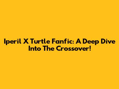 Iperil X Turtle Fanfic: A Deep Dive Into The Crossover!