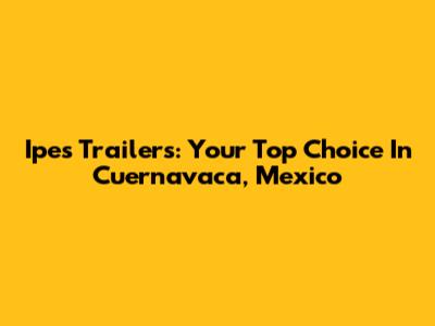 Ipes Trailers: Your Top Choice In Cuernavaca, Mexico