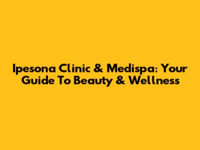 Ipesona Clinic & Medispa: Your Guide To Beauty & Wellness