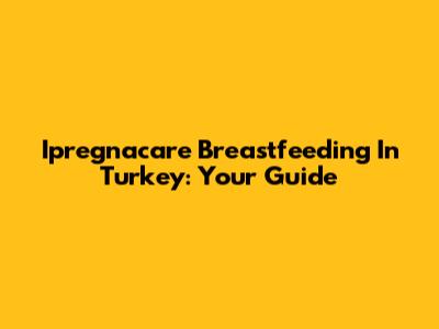 Ipregnacare Breastfeeding In Turkey: Your Guide