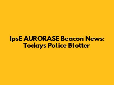 IpsE AURORASE Beacon News: Today's Police Blotter