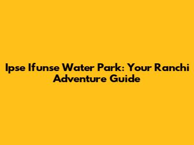 Ipse Ifunse Water Park: Your Ranchi Adventure Guide