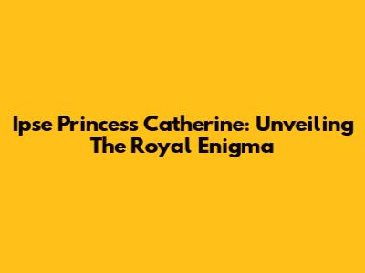 Ipse Princess Catherine: Unveiling The Royal Enigma