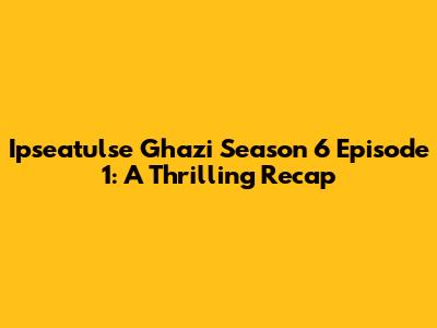 Ipseatulse Ghazi Season 6 Episode 1: A Thrilling Recap