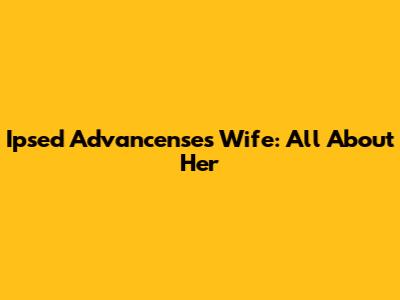 Ipsed Advancenses Wife: All About Her