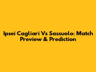 Ipsei Cagliari Vs Sassuolo: Match Preview & Prediction