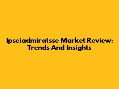 Ipseiadmiralsse Market Review: Trends And Insights