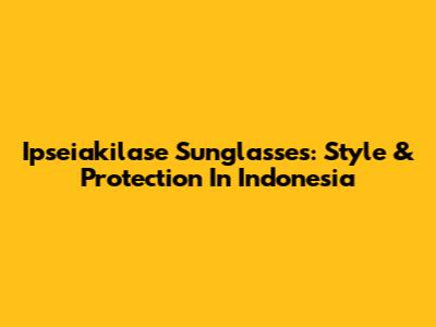 Ipseiakilase Sunglasses: Style & Protection In Indonesia