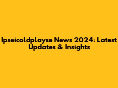 Ipseicoldplayse News 2024: Latest Updates & Insights