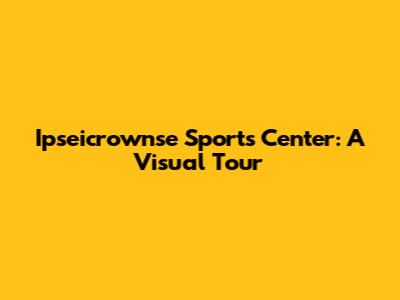 Ipseicrownse Sports Center: A Visual Tour