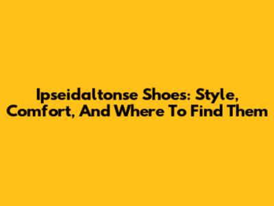 Ipseidaltonse Shoes: Style, Comfort, And Where To Find Them