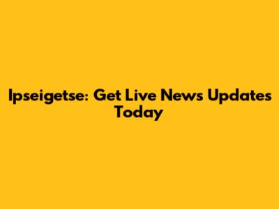 Ipseigetse: Get Live News Updates Today