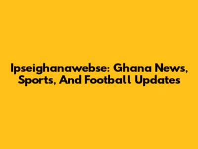 Ipseighanawebse: Ghana News, Sports, And Football Updates
