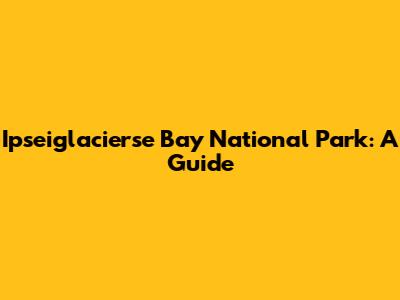 Ipseiglacierse Bay National Park: A Guide