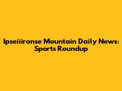 Ipseiiironse Mountain Daily News: Sports Roundup