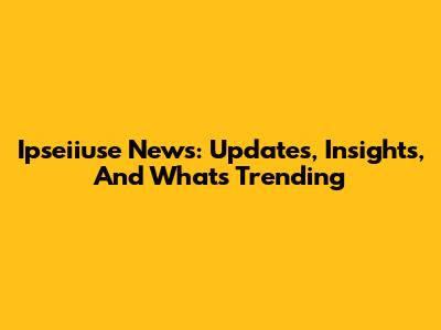 Ipseiiuse News: Updates, Insights, And What's Trending