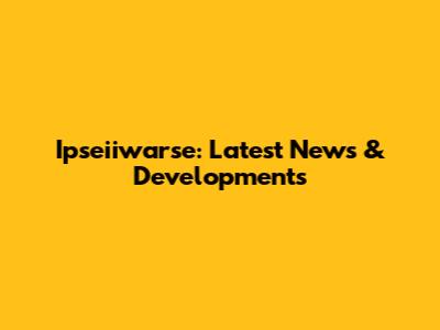 Ipseiiwarse: Latest News & Developments