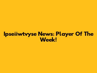 Ipseiiwtvyse News: Player Of The Week!