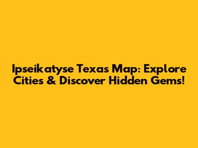 Ipseikatyse Texas Map: Explore Cities & Discover Hidden Gems!