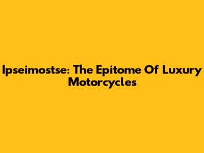 Ipseimostse: The Epitome Of Luxury Motorcycles