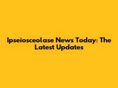Ipseiosceolase News Today: The Latest Updates