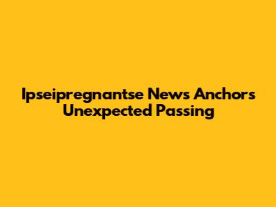 Ipseipregnantse News Anchor's Unexpected Passing