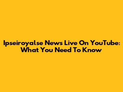 Ipseiroyalse News Live On YouTube: What You Need To Know