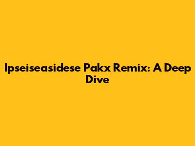 Ipseiseasidese Pakx Remix: A Deep Dive