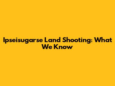 Ipseisugarse Land Shooting: What We Know