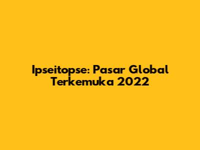 Ipseitopse: Pasar Global Terkemuka 2022