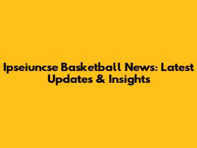 Ipseiuncse Basketball News: Latest Updates & Insights