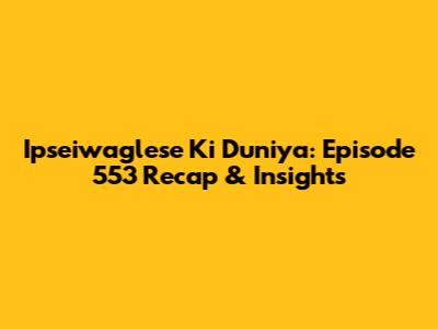 Ipseiwaglese Ki Duniya: Episode 553 Recap & Insights