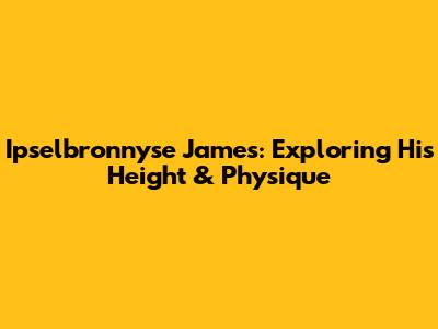 Ipselbronnyse James: Exploring His Height & Physique