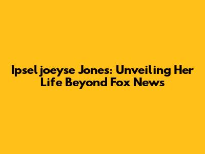 Ipseljoeyse Jones: Unveiling Her Life Beyond Fox News