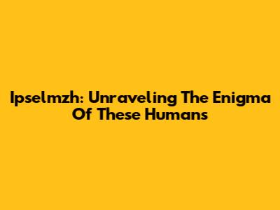 Ipselmzh: Unraveling The Enigma Of These Humans