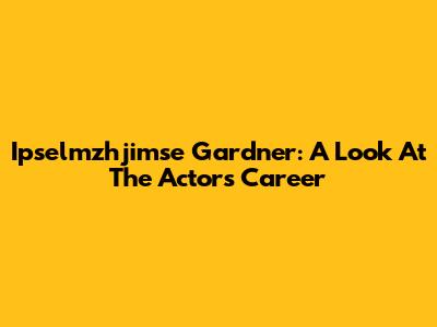 Ipselmzhjimse Gardner: A Look At The Actor's Career