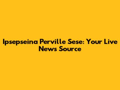 Ipsepseina Perville Sese: Your Live News Source