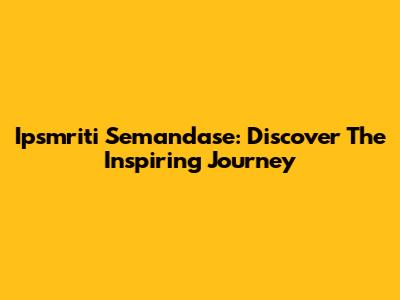 Ipsmriti Semandase: Discover The Inspiring Journey