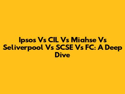 Ipsos Vs CIL Vs Miahse Vs Seliverpool Vs SCSE Vs FC: A Deep Dive