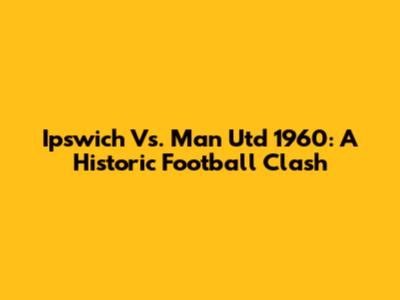 Ipswich Vs. Man Utd 1960: A Historic Football Clash