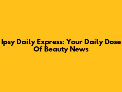 Ipsy Daily Express: Your Daily Dose Of Beauty News