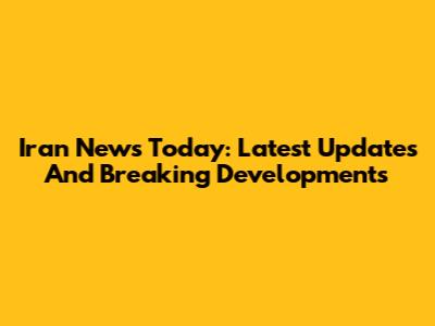 Iran News Today: Latest Updates And Breaking Developments