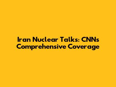 Iran Nuclear Talks: CNN's Comprehensive Coverage