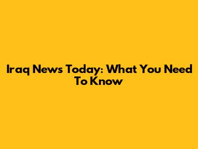 Iraq News Today: What You Need To Know