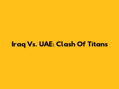 Iraq Vs. UAE: Clash Of Titans