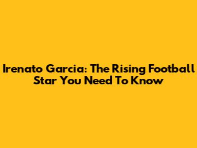 Irenato Garcia: The Rising Football Star You Need To Know