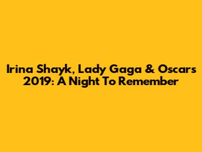 Irina Shayk, Lady Gaga & Oscars 2019: A Night To Remember