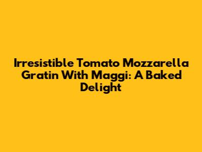 Irresistible Tomato Mozzarella Gratin With Maggi: A Baked Delight