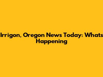 Irrigon, Oregon News Today: What's Happening