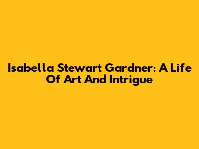 Isabella Stewart Gardner: A Life Of Art And Intrigue